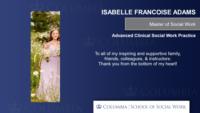 ISABELLE FRANCOISE ADAMS; Master of Social Work; Advanced Clinical Social Work Practice; To all of my inspiring and supportive family; friends; colleagues; & instructors:\nThank you from the bottom of my heart!