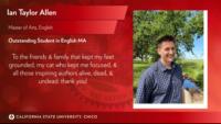 Ian Taylor Allen, Master of Arts, English, Outstanding Student in English MA, To the friends & family that kept my feet grounded, my cat who kept me focused, & all those inspiring authors alive, dead, & undead: thank you!