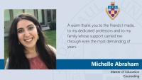 Michelle Abraham, Master of Education, Counseling, A warm thank you to the friends I made, to my dedicated professors and to my family whose support carried me through even the most demanding of years.