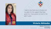 Victoria Akhteebo, Master of Education, Counseling, I want to say thank you to faculty and my peers for the support they have given me. I have grown so much in the past 3 years.