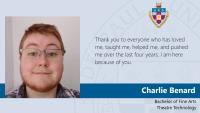Charlie Benard, Bachelor of Fine Arts, Theatre Technology, Thank you to everyone who has loved me, taught me, helped me, and pushed me over the last four years. I am here because of you.