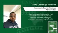 Taiwo Olarewaju Adeloye; Associate in Science; Business Administration; Thank to Almighty God for my life ;I will also like to appreciate my wife ;my daughter ;sibling and friends.As I graduate a new journey begins.Thanks
