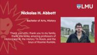 Nickolas H. Abbott; Bachelor of Arts; History; Thank you LMU; thank you to my family; thank you to my amazing professors of History and IR; the History TA Room; and the boys of Roomie Rumble.