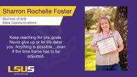 Sharron Rochelle Foster, Bachelor of Arts, Mass Communications, Keep reaching for you goals. Never give up or let life deter you. Anything is possible....even if the time frame has to be adjusted.