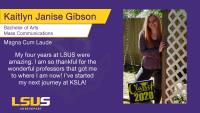Kaitlyn Janise Gibson, Bachelor of Arts, Mass Communications, Magna Cum Laude, My four years at LSUS were amazing. I am so thankful for the wonderful professors that got me to where I am now! I've started my next journey at KSLA!