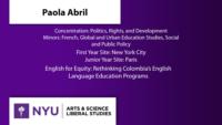 Paola Abril; Concentration: Politics; Rights; and Development\nMinors: French; Global and Urban Education Studies; Social and Public Policy; First Year Site: New York City\nJunior Year Site: Paris; English for Equity: Rethinking Colombia’s English Language Education Programs
