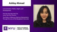 Ashley Ahmad; Concentration: Politics; Rights; and Development; First Year Site: New York City\nJunior Year Site: Florence; The Politics of Memory: Memory Manipulation Through the Lens of the Bangladesh Genocide