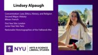 Lindsey Alpaugh; Concentration: Law; Ethics; History; and Religion\nSecond Major: History\nMinor: French; First Year Site: London\nJunior Year Site: Paris; Nationalist Historiographies of the Falklands War