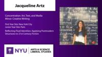 Jacqueline Artz; Concentration: Art; Text; and Media\nMinor: Creative Writing; First Year Site: New York City\nJunior Year Site: Paris; Reflecting Fluid Identities: Applying Postmodern Structures to 21st Century Fiction