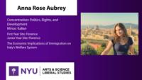 Anna Rose Aubrey; Concentration: Politics; Rights; and Development\nMinor: Italian; First Year Site: Florence\nJunior Year Site: Florence; The Economic Implications of Immigration on Italy’s Welfare System