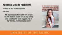 Adrianna Mikelle Piccininni; Bachelor of Arts in Liberal Studies; Cum Laude; My experiences from UOP will shape my life forever. Thank you to my family and coaches for your support. To all my friends...I will see you soon!
