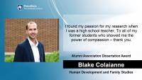 Blake Colaianne, Human Development and Family Studies, Alumni Association Dissertation Award, I found my passion for my research when I was a high school teacher. To all of my former students who showed me the power of compassion – thank you.