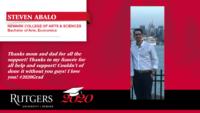 STEVEN ABALO; NEWARK COLLEGE OF ARTS & SCIENCES\nBachelor of Arts; Economics; Thanks mom and dad for all the support! Thanks to my fianc�e for all help and support! Couldn�t of done it without you guys! I love you! #2020Grad