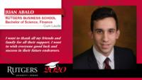 JUAN ABALO; RUTGERS BUSINESS SCHOOL\nBachelor of Science; Finance; Cum Laude; I want to thank all my friends and family for all their support. I want to wish everyone good luck and success in their future endeavors.