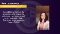 Ana Lea Acosta, , I would like to thank all the professors who helped me get where I am today as well as my counselor, Olga. \nThank you for an awesome 2 years SJCC.!