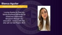 Blanca Aguilar, , Loving thanks to God,my family,boyfriend,&friends for treasured memories &support through my education. God is with her, she will not fall Psalm 46:5