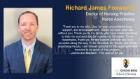 Richard James Foxworth, Doctor of Nursing Practice, Nurse Anesthesia, Thank you to my wife, Lisa, for your unconditional love, support, and encouragement. I could not have done this without you. Thank you to my family who have made sacrifices to help me succeed and for making my life easier. To my classmates, thank you for the support and help you have provided along the way. To Dr. Shedlick, Dr. Stone, and all the anesthesia faculty; I am forever grateful for the opportunity and honored to be apart of this program. , James and Madison - This was all for you.