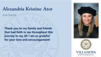 Alexandria Kristine Ator; Juris Doctor; Thank you to my family and friends that had faith in me throughout this journey to my JD. I am so grateful for your love and encouragement!